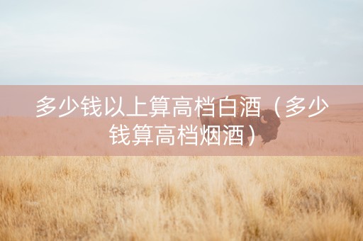 多少钱以上算高档白酒（多少钱算高档烟酒）