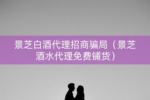 景芝白酒代理招商骗局（景芝酒水代理免费铺货）