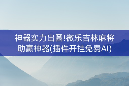 神器实力出圈!微乐吉林麻将助赢神器(插件开挂免费AI)