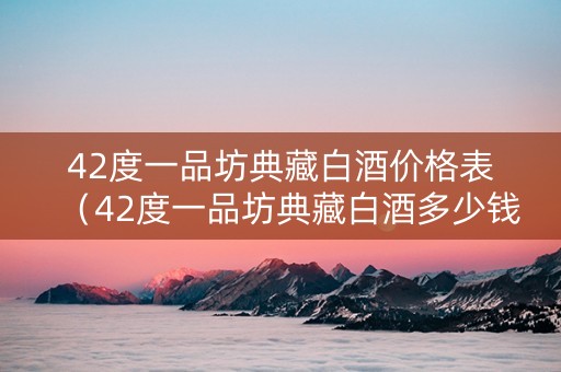 42度一品坊典藏白酒价格表（42度一品坊典藏白酒多少钱一瓶）