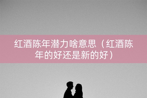 红酒陈年潜力啥意思（红酒陈年的好还是新的好）
