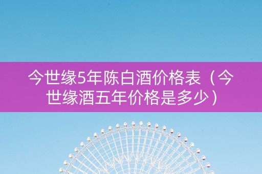 今世缘5年陈白酒价格表（今世缘酒五年价格是多少）