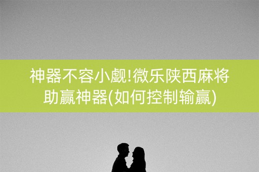 神器不容小觑!微乐陕西麻将助赢神器(如何控制输赢)