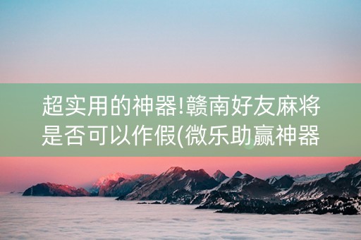 超实用的神器!赣南好友麻将是否可以作假(微乐助赢神器)
