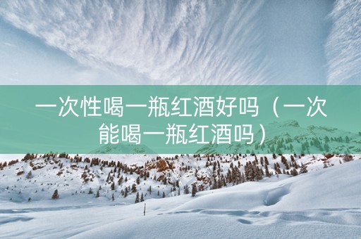 一次性喝一瓶红酒好吗（一次能喝一瓶红酒吗）