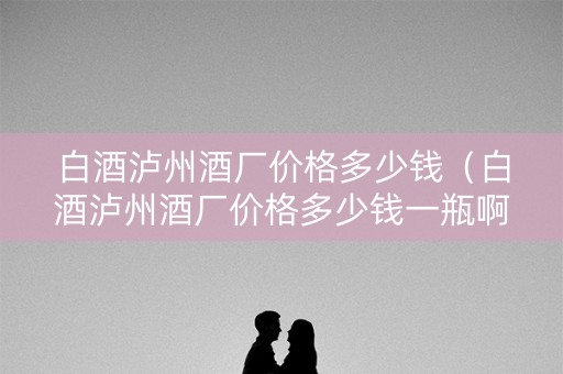 白酒泸州酒厂价格多少钱（白酒泸州酒厂价格多少钱一瓶啊）