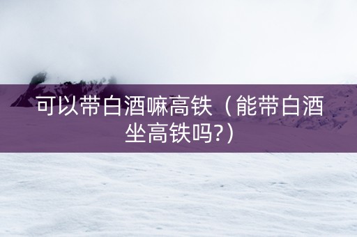 可以带白酒嘛高铁（能带白酒坐高铁吗?）