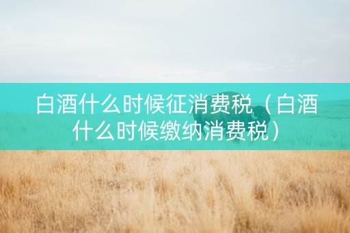 白酒什么时候征消费税（白酒什么时候缴纳消费税）