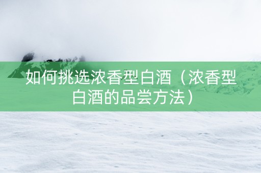 如何挑选浓香型白酒（浓香型白酒的品尝方法）