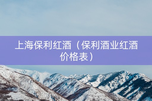 上海保利红酒（保利酒业红酒价格表）