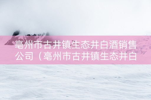 亳州市古井镇生态井白酒销售公司（亳州市古井镇生态井白酒销售公司招聘）