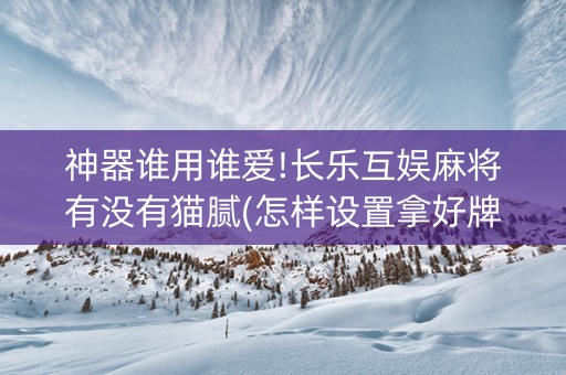 神器谁用谁爱!长乐互娱麻将有没有猫腻(怎样设置拿好牌)