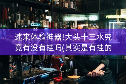 速来体验神器!大头十三水究竟有没有挂吗(其实是有挂的)