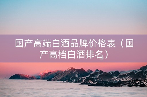 国产高端白酒品牌价格表（国产高档白酒排名）