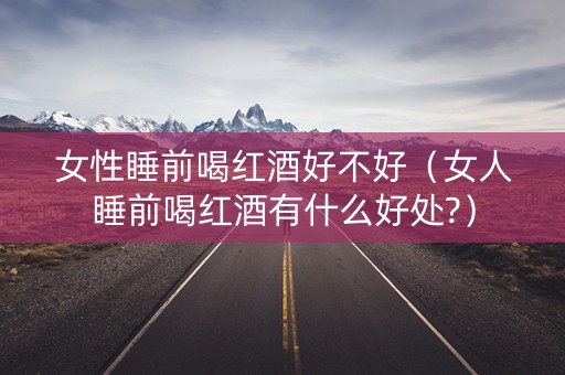 女性睡前喝红酒好不好（女人睡前喝红酒有什么好处?）
