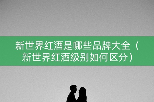 新世界红酒是哪些品牌大全（新世界红酒级别如何区分）