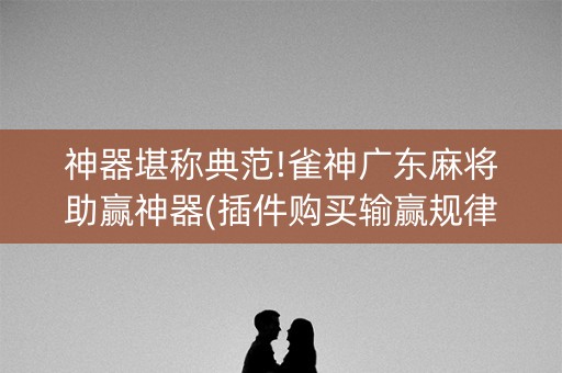 神器堪称典范!雀神广东麻将助赢神器(插件购买输赢规律)