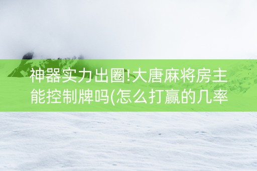神器实力出圈!大唐麻将房主能控制牌吗(怎么打赢的几率大)
