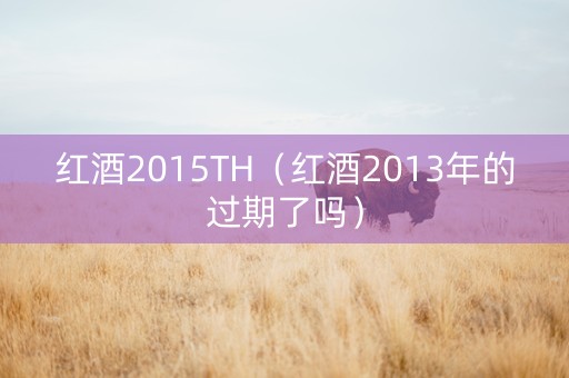 红酒2015TH（红酒2013年的过期了吗）