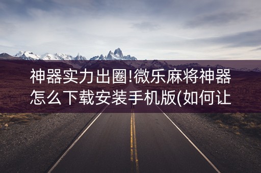 神器实力出圈!微乐麻将神器怎么下载安装手机版(如何让系统发好牌)