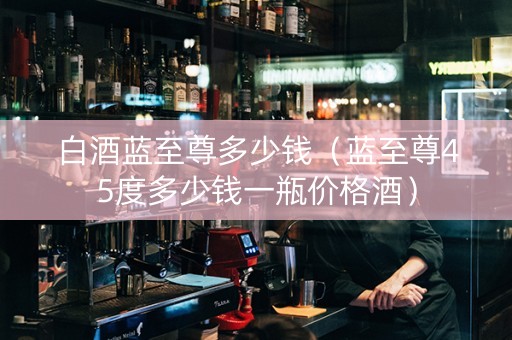白酒蓝至尊多少钱（蓝至尊45度多少钱一瓶价格酒）