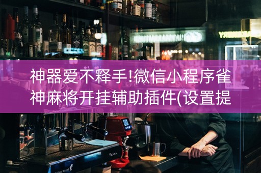 神器爱不释手!微信小程序雀神麻将开挂辅助插件(设置提高好牌几率)