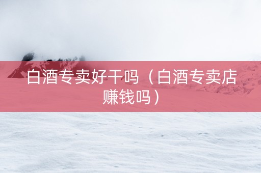 白酒专卖好干吗（白酒专卖店赚钱吗）