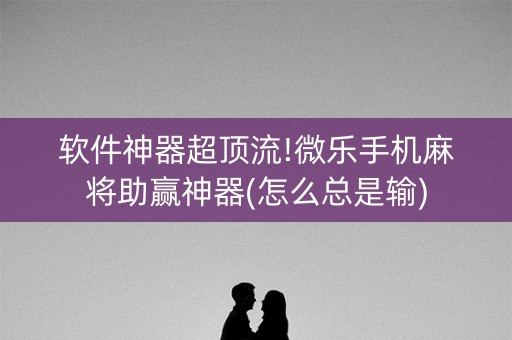 软件神器超顶流!微乐手机麻将助赢神器(怎么总是输)