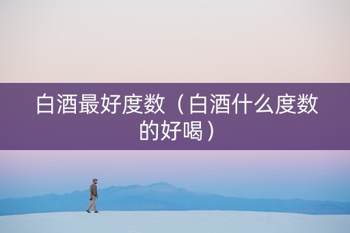 白酒最好度数（白酒什么度数的好喝）