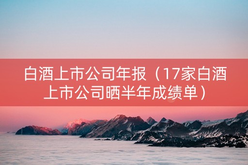 白酒上市公司年报（17家白酒上市公司晒半年成绩单）