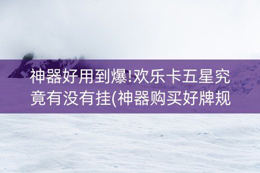 神器好用到爆!欢乐卡五星究竟有没有挂(神器购买好牌规律)
