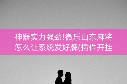 神器实力强劲!微乐山东麻将怎么让系统发好牌(插件开挂免费AI)