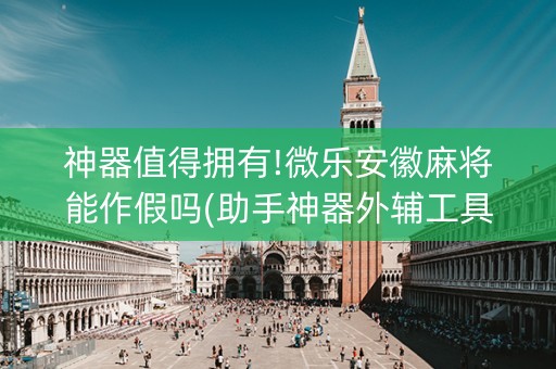 神器值得拥有!微乐安徽麻将能作假吗(助手神器外辅工具)
