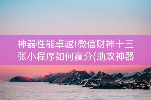 神器性能卓越!微信财神十三张小程序如何赢分(助攻神器怎么才会赢)