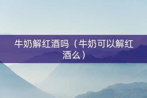 牛奶解红酒吗（牛奶可以解红酒么）