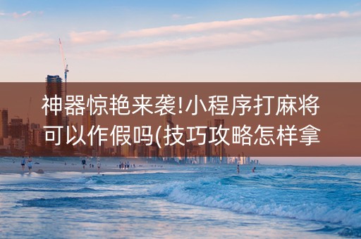 神器惊艳来袭!小程序打麻将可以作假吗(技巧攻略怎样拿好牌)
