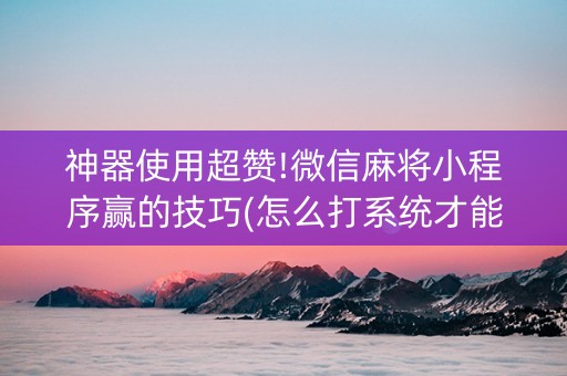 神器使用超赞!微信麻将小程序赢的技巧(怎么打系统才能给好牌)