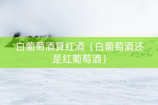 白葡萄酒算红酒（白葡萄酒还是红葡萄酒）