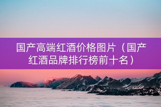 国产高端红酒价格图片(国产红酒品牌排行榜前十名) 国产高端红酒价格图片(国产红酒品牌排行榜前十名)