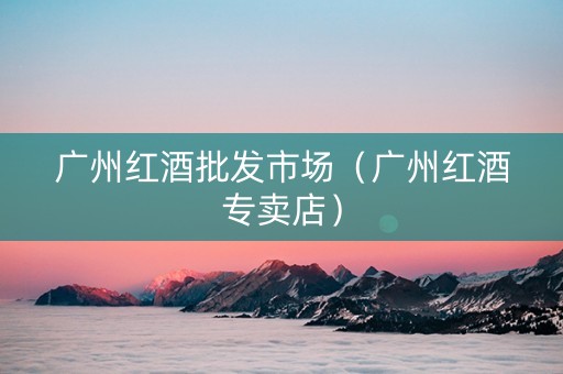 广州红酒批发市场（广州红酒专卖店）