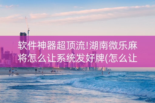 软件神器超顶流!湖南微乐麻将怎么让系统发好牌(怎么让牌更好)