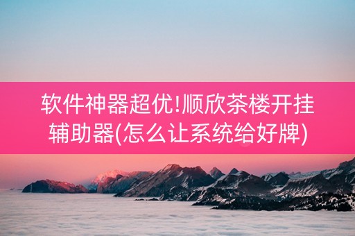 软件神器超优!顺欣茶楼开挂辅助器(怎么让系统给好牌)