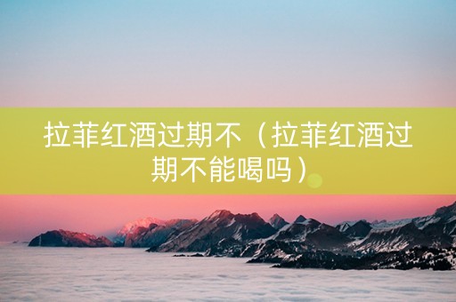 拉菲红酒过期不（拉菲红酒过期不能喝吗）