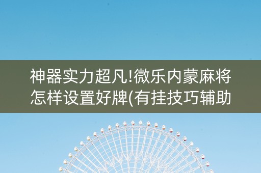神器实力超凡!微乐内蒙麻将怎样设置好牌(有挂技巧辅助器)