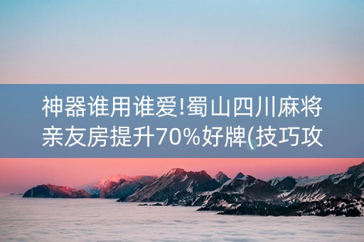 神器谁用谁爱!蜀山四川麻将亲友房提升70%好牌(技巧攻略怎样拿好牌)