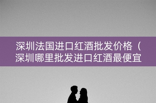 深圳法国进口红酒批发价格(深圳哪里批发进口红酒最便宜) 深圳法国进口红酒批发价格(深圳哪里批发进口红酒最便宜)
