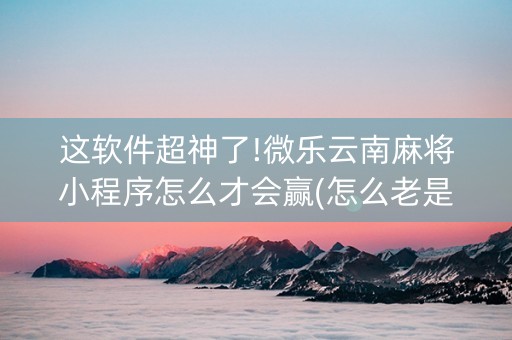 这软件超神了!微乐云南麻将小程序怎么才会赢(怎么老是输)