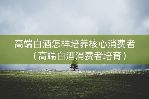 高端白酒怎样培养核心消费者（高端白酒消费者培育）
