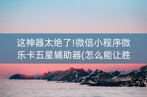 这神器太绝了!微信小程序微乐卡五星辅助器(怎么能让胜率高)