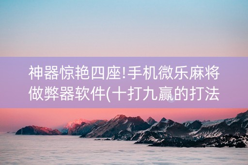 神器惊艳四座!手机微乐麻将做弊器软件(十打九赢的打法)